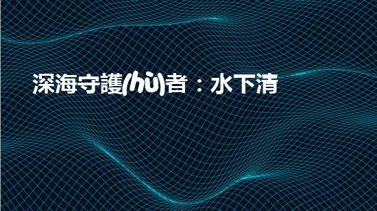 深海守護(hù)者：水下清潔機(jī)器人的秘密使命！